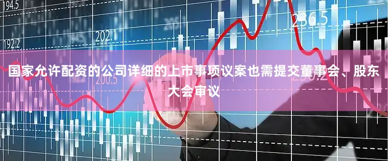 国家允许配资的公司详细的上市事项议案也需提交董事会、股东大会审议