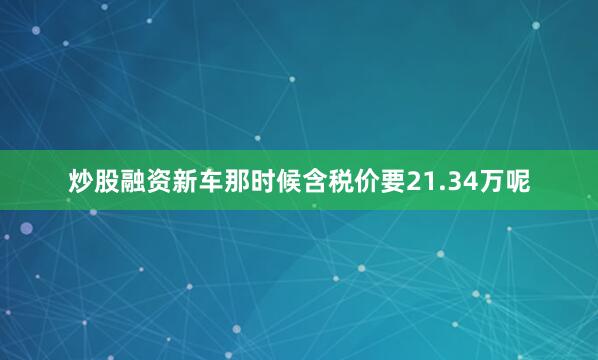 炒股融资新车那时候含税价要21.34万呢